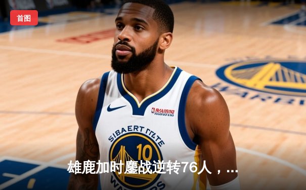 雄鹿加时鏖战逆转76人，字母哥32+11+7主宰关键回合