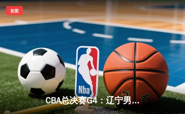 CBA总决赛G4：辽宁男篮加时险胜新疆，总分3-1夺赛点